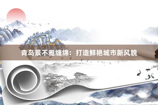 青岛景不雅缠绵:打造鲜艳城市新风貌